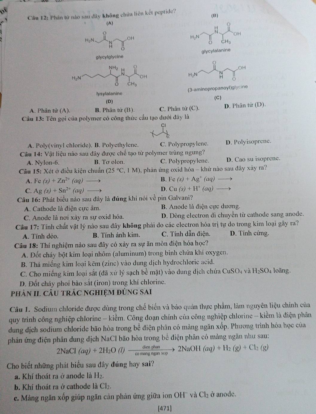 DE
Câu 12: Phân tử nào sau đây không chứa liên kết peptide?
(B)
(A) o
o
N OH
H_2N
OH
H_2N
CH_3
glycylglycine glycylalanine
NH_2 Q
H_2N
OH
dot CH_3
lysylalanine (3-aminopropanoyl)glycine
(D) (C)
A. Phân tử (A). B. Phân tử (B). C. Phân tử (C). D. Phân tử (D).
Câu 13: Tên gọi của polymer có công thức cầu tạo dưới đây là
Cl
A. Poly(vinyl chloride). B. Polyethylene. C. Polypropylene. D. Polyisoprene.
Câu 14: Vật liệu nào sau đây được chế tạo từ polymer trùng ngưng?
A. Nylon-6. B. Tơ olon. C. Polypropylene. D. Cao su isoprene.
Câu 15: Xét ở điều kiện chuẩn (25°C,1M) 0, phản ứng oxid hóa - khử nào sau đây xảy ra?
B.
A. Fe(s)+Zn^(2+)(aq) Fe(s)+Ag^+(aq)to
D.
C. Ag(s)+Sn^(2+)(aq) Cu(s)+H^+(aq)to
Câu 16: Phát biểu nào sau đây là đúng khi nói về pin Galvani?
A. Cathode là điện cực âm. B. Anode là điện cực dương.
C. Anode là nơi xảy ra sự oxid hóa. D. Dòng electron di chuyền từ cathode sang anode.
Câu 17: Tính chất vật lý nào sau đây không phải do các electron hóa trị tự do trong kim loại gây ra?
A. Tính dẻo. B. Tính ánh kim. C. Tính dẫn điện. D. Tính cứng.
Câu 18: Thí nghiệm nào sau đây có xảy ra sự ăn mòn điện hóa học?
A. Đốt cháy bột kim loại nhôm (aluminum) trong bình chứa khí oxygen.
B. Thả miếng kim loại kẽm (zinc) vào dung dịch hydrochloric acid.
C. Cho miếng kim loại sắt (đã xứ lý sạch bề mặt) vào dung dịch chứa CuSO_4 và H_2SO_4 loãng.
D. Đốt cháy phoi bào sắt (iron) trong khí chlorine.
phâN II. CÂU tRÁC ngHIỆM đÚNG Sai
Câu 1. Sodium chloride được dùng trong chế biến và bảo quản thực phẩm, làm nguyên liệu chính của
quy trình công nghiệp chlorine - kiềm. Công đoạn chính của công nghiệp chlorine - kiềm là điện phân
dung dịch sodium chloride bão hòa trong bể điện phân có màng ngăn xốp. Phương trình hóa học của
phản ứng điện phân dung dịch NaCl bão hòa trong bề điện phân có màng ngăn như sau:
2NaCl(aq)+2H_2O(l)xrightarrow dienphan2NaOH(aq)+H_2(g)+Cl_2(g)
Cho biết những phát biểu sau đây đúng hay sai?
a. Khí thoát ra ở anode là H_2.
b. Khí thoát ra ở cathode là Cl_2.
c. Màng ngăn xốp giúp ngăn cản phản ứng giữa ion OH¯ và Cl_2 ở anode.
[471]