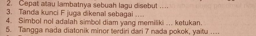 Cepat atau lambatnya sebuah lagu disebut … 
3. Tanda kunci F juga dikenal sebagai …. 
4. Simbol nol adalah simbol diam yang memiliki ... ketukan. 
5. Tangga nada diatonik minor terdiri dari 7 nada pokok, yaitu …...