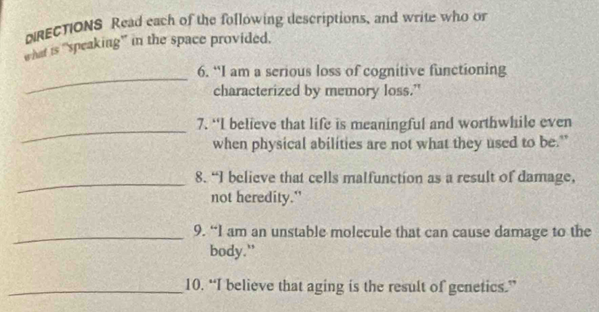 DRECTIONS Read each of the following descriptions, and write who or 
what is “speaking” in the space provided. 
_ 
6. “I am a serious loss of cognitive functioning 
characterized by memory loss." 
_ 
7. “I believe that life is meaningful and worthwhile even 
when physical abilities are not what they used to be." 
_8. “I believe that cells malfunction as a result of damage, 
not heredity." 
_9. “I am an unstable molecule that can cause damage to the 
body.” 
_10. “I believe that aging is the result of genetics.”