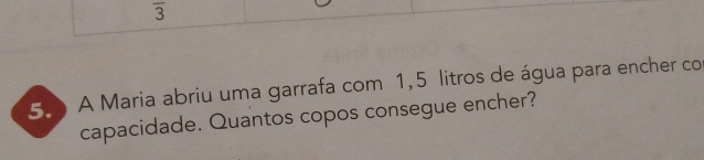 3 
5. A Maria abriu uma garrafa com 1,5 litros de água para encher co 
capacidade. Quantos copos consegue encher?