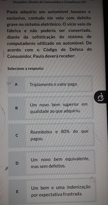 Disciplina: Direito do Consumidor e Compliance (20
Paula adquiriu um automóvel luxuoso e
exclusivo, contudo ele veio com defeito
grave no sistema eletrônico. O vício veio da
fábrica e não poderia ser consertado,
diante da sofisticação do sistema de
computadores utilizado no automóvel. De
acordo com o Código de Defesa do
Consumidor, Paula deverá receber:
Selecione a resposta:
A Triplamente o valor pago.
B Um novo bem superior em
qualidade ao que adquiriu.
C Reembolso e 80% do que
pagou.
Um novo bem equivalente,
D
mas sem defeitos.
Um bem e uma indenização
E
por expectativa frustrada.