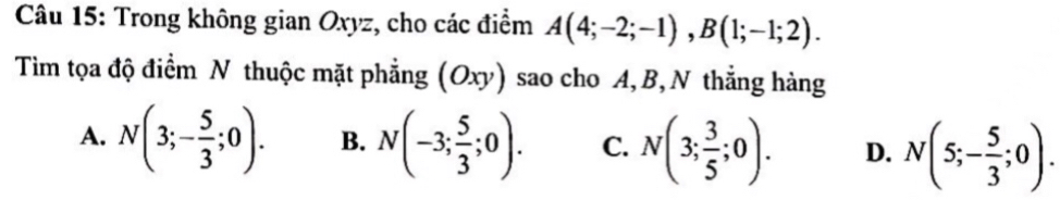 Trong không gian Oxyz, cho các điểm A(4;-2;-1), B(1;-1;2). 
Tim tọa độ điểm N thuộc mặt phẳng (Oxy) sao cho A, B,N thẳng hàng
A. N(3;- 5/3 ;0). B. N(-3; 5/3 ;0). C. N(3; 3/5 ;0). D. N(5;- 5/3 ;0).