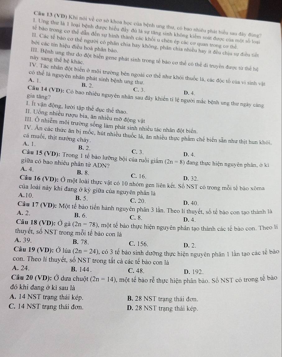 (VD) Khi nói về cơ sở khoa học của bệnh ung thư, có bao nhiêu phát biểu sau đây đùng?
I. Ung thư là 1 loại bệnh được hiểu đầy đủ là sự tăng sinh không kiếm soát được của một số loại
tế bào trong cơ thể dẫn đến sự hình thành các khối u chèn ép các cơ quan trong cơ thể.
II. Các tế bảo cơ thể người có phân chia hay không, phân chia nhiều hay ít đều chịu sự điều tiết
bởi các tín hiệu điều hoà phân bào.
III. Bệnh ung thư do đột biển gene phát sinh trong tế bào cơ thể có thể di truyền được từ thể hệ
này sang thế hệ khác.
IV. Tác nhân đột biến ở môi trường bên ngoài cơ thể như khói thuốc lá, các độc tố của vi sinh vật
có thể là nguyên nhân phát sinh bệnh ung thư.
A. 1. B. 2.
C. 3. D. 4.
gia tăng?
Câu 14 (VD): Có bao nhiêu nguyên nhân sau đây khiến tỉ lệ người mắc bệnh ung thư ngày càng
I. Ít vận động, lười tập thể dục thể thao.
I. Uống nhiều rượu bia, ăn nhiều mỡ động vật
III. Ô nhiễm môi trường sống làm phát sinh nhiều tác nhân đột biến.
IV. Ăn các thức ăn bị mốc, hút nhiều thuốc lá, ăn nhiều thực phẩm chế biến sẵn như thịt hun khói.
cá muối, thịt nướng cháy.
A. 1. B. 2. C. 3. D. 4.
Câu 15 (VD): Trong 1 tế bào lưỡng bội của ruồi giấm (2n=8) đang thực hiện nguyên phân, ở ki
giữa có bao nhiêu phân tử ADN?
A. 4. B. 8. C. 16.
D. 32.
Câu 16 (VD): Ở một loài thực vật có 10 nhóm gen liên kết. Số NST có trong mỗi tế bào xôma
của loài này khi đang ở kỳ giữa của nguyên phân là
A.10. B. 5. C. 20.
D. 40.
Câu 17 (VD): Một tế bào tiến hành nguyên phân 3 lần. Theo lí thuyết, số tế bào con tạo thành là
A. 2. B. 6. C. 8. D. 4.
Câu 18 (VD): Ở gà (2n=78) 0, một tế bào thực hiện nguyên phân tạo thành các tế bào con. Theo lí
thuyết, số NST trong mỗi tế bào con là
A. 39. B. 78. C. 156. D. 2.
Câu 19 (VD): Ở lúa (2n=24) 3, có 3 tế bào sinh dưỡng thực hiện nguyên phân 1 lần tạo các tế bào
con. Theo lí thuyết, số NST trong tất cả các tế bào con là
A. 24. B. 144 . C. 48. D. 192.
Câu 20 (VD): Ở dưa chuột (2n=14) , một tế bào rễ thực hiện phân bào. Số NST có trong tế bào
đó khi đang ở kì sau là
A. 14 NST trạng thái kép. B. 28 NST trạng thái đơn.
C. 14 NST trạng thái đơn. D. 28 NST trạng thái kép.