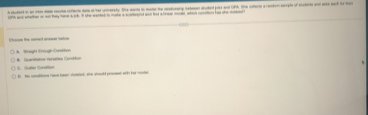 A studient in an intro stata course coftects date at her university. She wants to modd the retationship betasan student jots and OPA. She collects a random sample of students and asts eack for the
GPM and whether or not they have a job. If she wanted to make a scalterpiot and find a linear model, which condition has she vicisted I
Chooee the correct answer below
A. Strsigh Enough Condition. Quantitative Vaniatles Condition
C. Outter Condtoe
D. his conditions have been violated; she should proceed with her model.