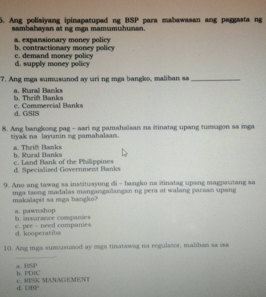 Ang polisiyang ipinapatupad ng BSP para mabawasan ang paggasta ng
sambahayan at ng mga mamumuhunan.
a. expansionary money policy
b. contractionary money policy
c. demand money policy
d. supply money policy
7. Ang mga sumusunod ay uri ng mga bangko, maliban sa_
a. Rural Banks
b. Thrift Banks
c. Commercial Banks
d. GSIS
8. Ang bangkong pag - aari ng pamahalaan na itinatag upang tumugon sa mga
tiyak na layunin ng pamahalaan.
a. Thrift Banks
b. Rural Banks
c. Land Bank of the Philippines
d. Specialized Government Banks
9. Ano ang tawag sa institusyong di - bangko na itinatag upang magpautang sa
mga taong madalas mangangailangan ng pera at walang paraan upang
makalapit sa mga bangko?
a. pawnshop
b. insurance companies
c. pre - need companies
d. kooperatiba
10. Ang mga sumusunod ay mga tinatawag na regulator, maliban sa isa
_.
a. BSP
b. PDIC
c. RISK MANAGEMENT
d. DBP