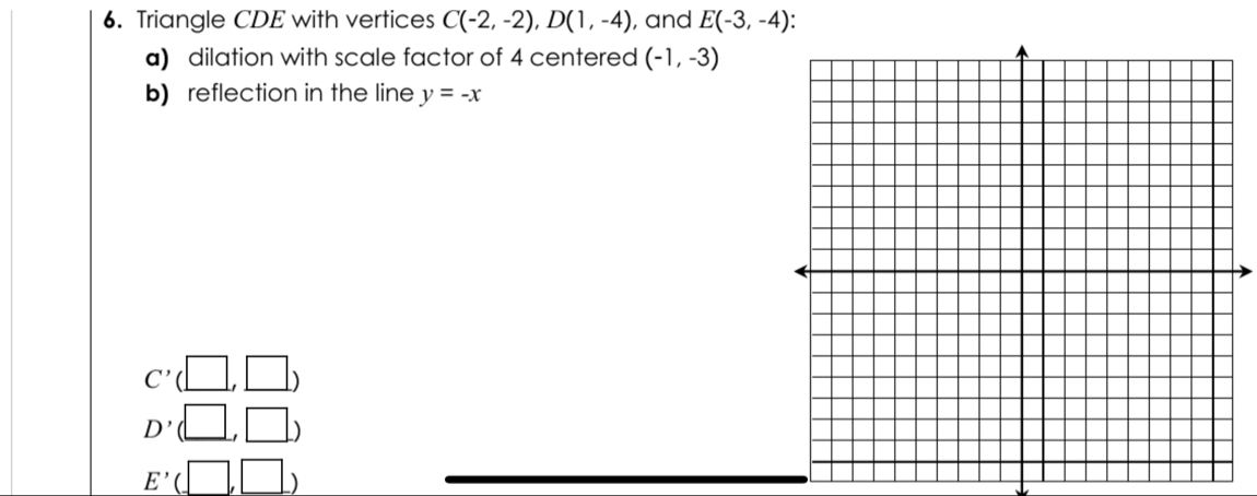 Triangle CDE with vertices C(-2,-2), D(1,-4) , and E(-3,-4)
a) dilation with scale factor of 4 centered (-1,-3)
b) reflection in the line y=-x
C'(□ ,□ )
D'(□ ,□ )
E'(□ ,□ )