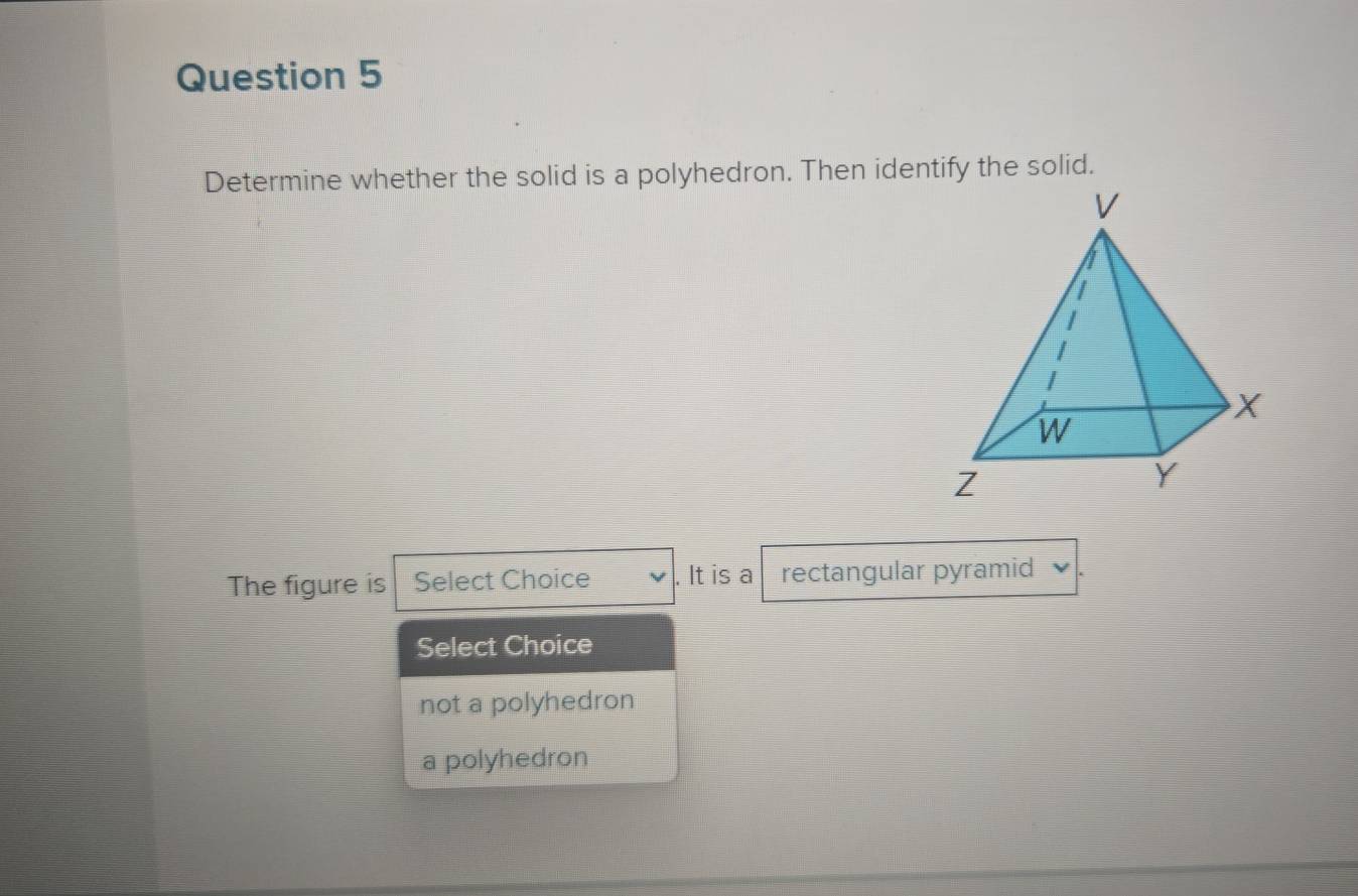 Determine whether the solid is a polyhedron. Then identify the solid.
The figure is Select Choice . It is a rectangular pyramid
Select Choice
not a polyhedron
a polyhedron