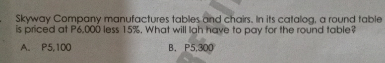 Skyway Company manufactures tables and chairs. In its catalog, a round table
is priced at P6,000 less 15%. What will Iah have to pay for the round table?
A. P5,100 B. P5,300