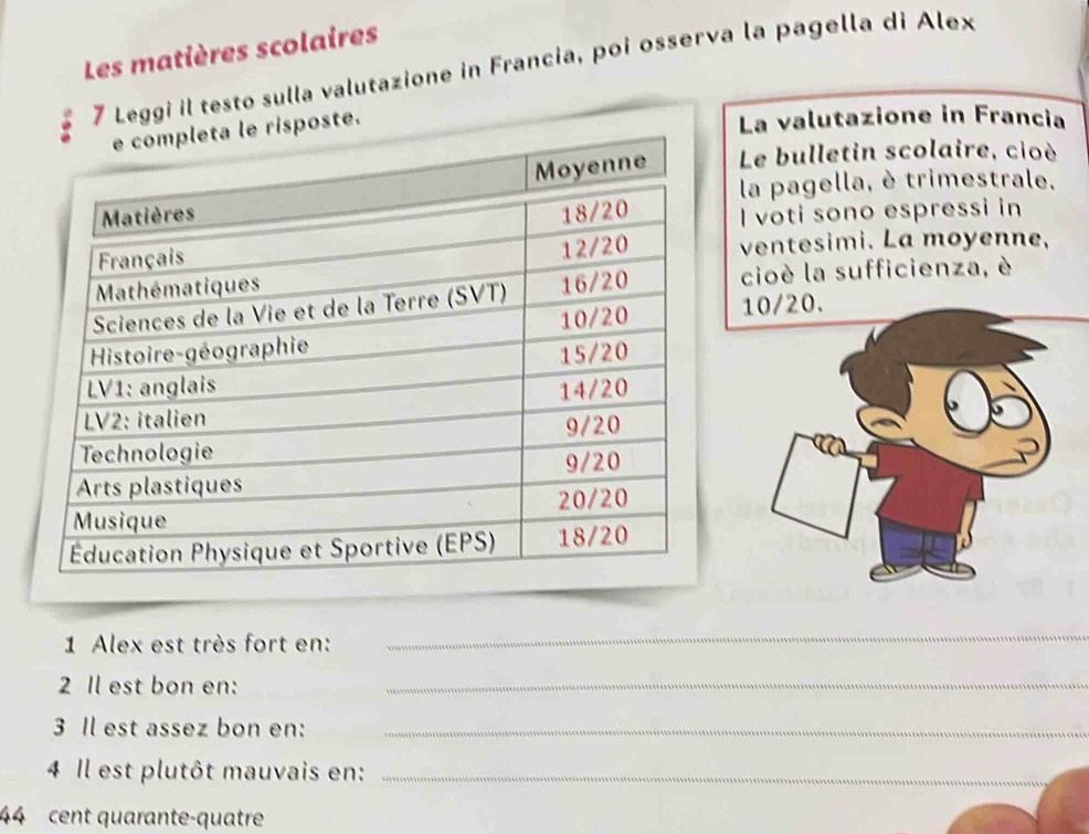 Les matières scolaires 
7 Leggi il testo sulla valutazione in Francia, poi osserva la pagella di Alex 
La valutazione in Francia 
Le bulletin scolaire, cioè 
la pagella, è trimestrale. 
I voti sono espressi in 
ventesimi. La moyenne, 
cioè la sufficienza, è
10/20. 
1 Alex est très fort en: 
_ 
2 Il est bon en:_ 
3 Il est assez bon en:_ 
4 Il est plutôt mauvais en:_ 
44 cent quarante-quatre