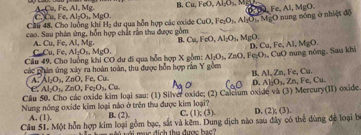 A Cu, Fe, Al, Mg. B Cu,FeO,Al_2O_3 MgD
C.Cu, Fe, Al_2O_3,MgO.
Cầu 48. Cho luồng khí H_2 dư qua hỗn hợp các oxide CuO,Fe_2O_3,Al_2O_3 0. ∞ Fe,Al,MgO.
cao. Sau phản ứng, hỗn hợp chất rắn thu được gồm ,  MgO nung nóng ở nhiệt độ
A. Cu,F e, Al, Mg. B. Cu,FeO,Al_2O_3,MgO. D. Cu,Fe,Al,MgO.
C _mCu,Fe,Al_2O_3,MgO.
Câu 49. Cho luồng khí CO dư đi qua hỗn hợp X gồm: Al_2O_3,ZnO,Fe_2O_3
các phản ứng xảy ra hoàn toàn, thu được hỗn hợp rắn Y gồm , CuO nung nóng. Sau khi
A. Al_2O_3,ZnO , Fe, Cu. B. Al, Zn, Fe, Cu.
C. Al_2O_3,ZnO,Fe_2O_3 , Cu. D. Al_2O_3. ∠ n.Fe. Cu
Câu 50. Cho các oxide kim loại sau: (1) Silver oxide; (2) Calcium oxide và (3) Mercury(II) oxide.
Nung nóng oxide kim loại nảo ở trên thu được kim loại?
A. (1). B. (2). C. (1); (3). D. (2); (3).
Câu 51. Một hỗn hợp kim loại gồm bạc, sắt và kẽm. Dung dịch nào sau dây có thể dùng để loại b
v v  n  với m ục đích thu được b ac'