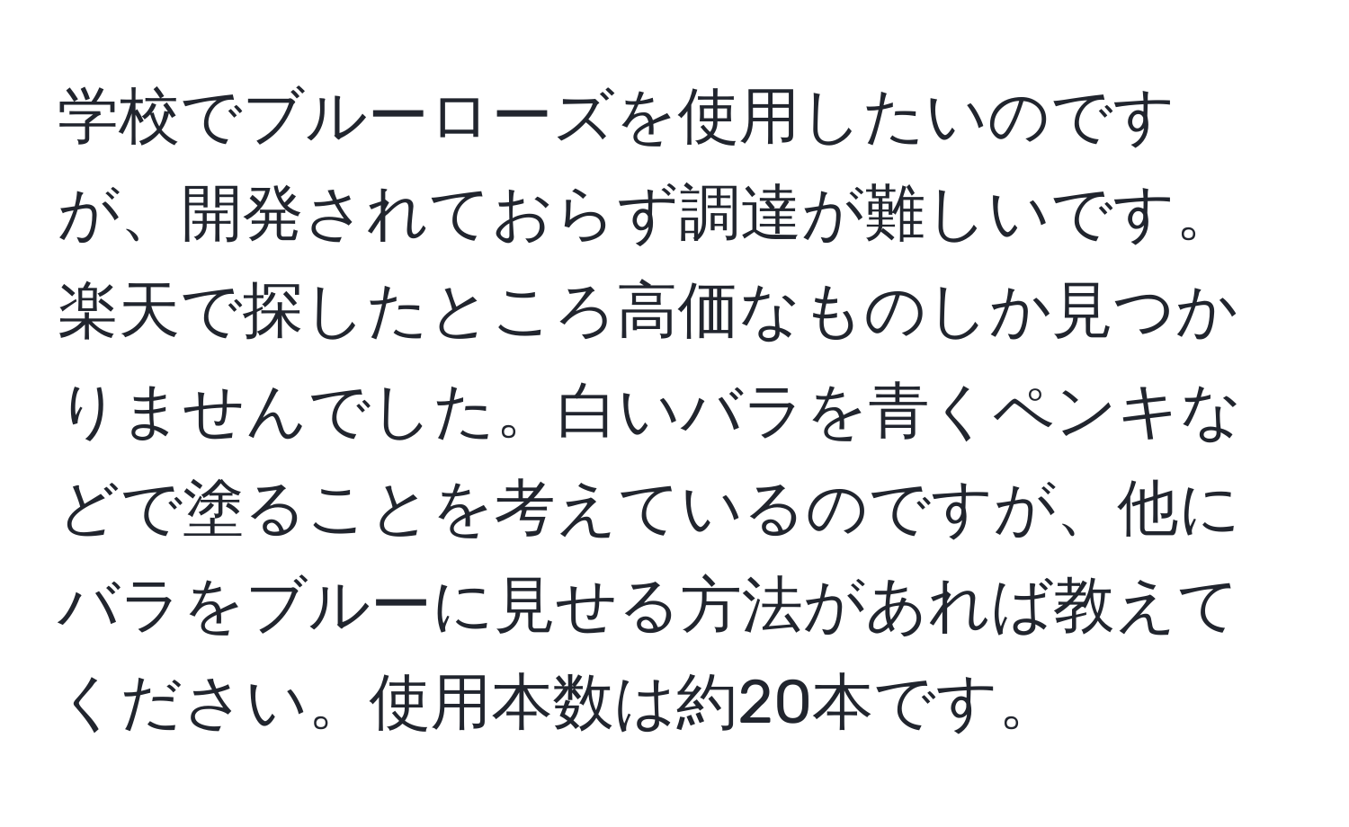 学校でブルーローズを使用したいのですが、開発されておらず調達が難しいです。楽天で探したところ高価なものしか見つかりませんでした。白いバラを青くペンキなどで塗ることを考えているのですが、他にバラをブルーに見せる方法があれば教えてください。使用本数は約20本です。