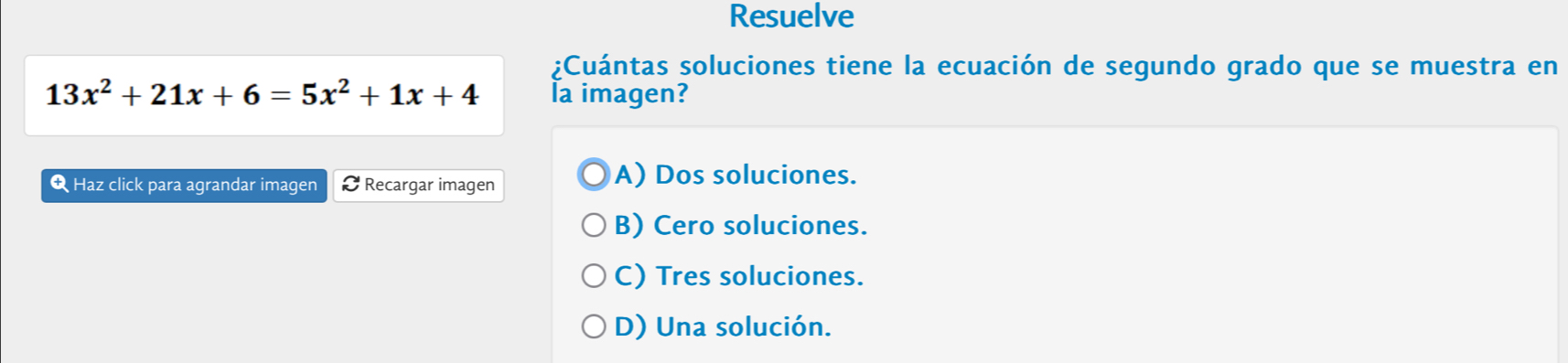 Resuelve
¿Cuántas soluciones tiene la ecuación de segundo grado que se muestra en
13x^2+21x+6=5x^2+1x+4 la imagen?
Q Haz click para agrandar imagen Recargar imagen
A) Dos soluciones.
B) Cero soluciones.
C) Tres soluciones.
D) Una solución.