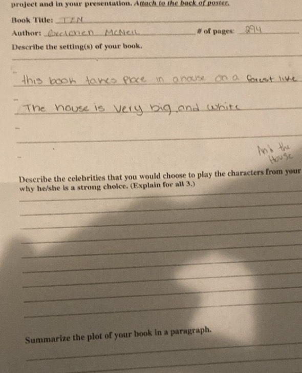 project and in your presentation. Attach to the back of poster. 
Book Title:_ 
Author: _# of pages:_ 
_ 
Describe the setting(s) of your book. 
_ 
_ 
_ 
Describe the celebrities that you would choose to play the characters from your 
_ 
why he/she is a strong choice. (Explain for all 3.) 
_ 
_ 
_ 
_ 
_ 
_ 
_ 
_ 
_ 
Summarize the plot of your book in a paragraph. 
_