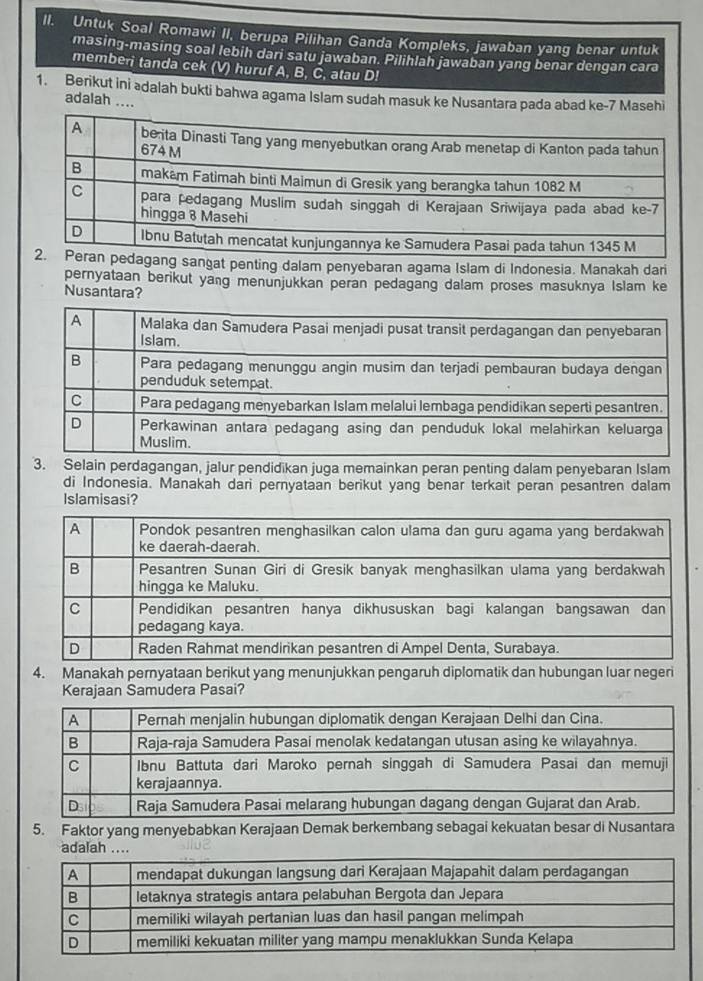 Untuk Soal Romawi II, berupa Pilihan Ganda Kompleks, jawaban yang benar untuk 
masing-masing soal lebih dari satu jawaban. Pilihlah jawaban yang benar dengan cara 
memberi tanda cek (V) huruf A, B, Č, atau D! 
1. Berikut ini ədalah bukti bahwa agama Islam sudah masuk ke Nusantara pada abad ke- 7 Masehi 
adalah .... 
at penting dalam penyebaran agama Islam di Indonesia. Manakah dari 
pernyataan berikut yang menunjukkan peran pedagang dalam proses masuknya Islam ke 
Nusantara? 
3. Selain perdagangan, jalur pendidikan juga memainkan peran penting dalam penyebaran Islam 
di Indonesia. Manakah dari pernyataan berikut yang benar terkait peran pesantren dalam 
Islamisasi? 
4. Manakah pernyataan berikut yang menunjukkan pengaruh diplomatik dan hubungan luar negeri 
Kerajaan Samudera Pasai? 
5. Faktor yang menyebabkan Kerajaan Demak berkembang sebagai kekuatan besar di Nusantara