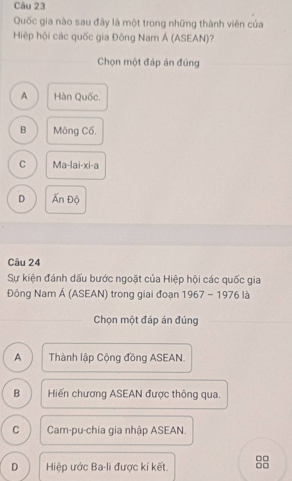 Quốc gia nào sau đây là một trong những thành viên của
Hiệp hội các quốc gia Đông Nam Á (ASEAN)?
_
Chọn một đáp án đúng
A Hàn Quốc.
B Mông Cổ.
C Ma-la i-xi-a
D Ấn Độ
Câu 24
Sự kiện đánh dấu bước ngoặt của Hiệp hội các quốc gia
Đông Nam Á (ASEAN) trong giai đoạn 1967-19761
_Chọn một đáp án đúng
A Thành lập Cộng đồng ASEAN.
B Hiến chương ASEAN được thông qua.
C Cam-pu-chia gia nhập ASEAN.
D Hiệp ước Ba-li được kí kết.