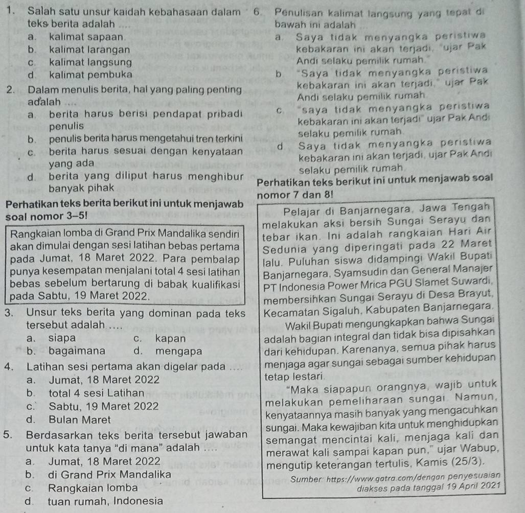 Salah satu unsur kaidah kebahasaan dalam  6. Penulisan kalimat langsung yang tepat di
teks berita adalah   bawah ini adalah
a. kalimat sapaan a. Saya tidak menyangka peristiwa
b. kalimat larangan kebakaran ini akan terjadi, ujar Pak
c kalimat langsung Andi selaku pemilik rumah.
d kalimat pembuka b “Saya tidak menyangka peristiwa
2. Dalam menulis berita, hal yang paling penting kebakaran ini akan terjadi, ujar Pak
adalah Andi selaku pemilik rumah
a berita harus berisi pendapat pribadi c. “saya tidak menyangka peristiwa
penulis kebakaran ini akan terjadi' jar Pak Andi
b. penulis berita harus mengetahui tren terkini selaku pemilik rumah
c. berita harus sesuai dengan kenyataan d Saya tidak menyangka peristiwa
yang ada kebakaran ini akan terjadi, ujar Pak Andi
selaku pemilik rumah
d. berita yang diliput harus menghibur Perhatikan teks berikut ini untuk menjawab soal
banyak pihak
nomor 7 dan 8!
Perhatikan teks berita berikut ini untuk menjawab
soal nomor 3-5! Pelajar di Banjarnegara, Jawa Tengah
Rangkaian lomba di Grand Prix Mandalika sendiri melakukan aksi bersih Sungai Serayu dan
akan dimulai dengan sesi latihan bebas pertama tebar ikan. Ini adalah rangkaian Hari Air
pada Jumat, 18 Maret 2022. Para pembalap Sedunia yang diperingati pada 22 Maret
punya kesempatan menjalani total 4 sesi latihan lalu. Puluhan siswa didampingi Wakil Bupati
bebas sebelum bertarung di babak kualifikasi Banjarnegara, Syamsudin dan General Manajer
pada Sabtu, 19 Maret 2022. PT Indonesia Power Mrica PGU Slamet Suwardi
membersihkan Sungai Serayu di Desa Brayut,
3. Unsur teks berita yang dominan pada teks Kecamatan Sigaluh, Kabupaten Banjarnegara.
tersebut adalah ... Wakil Bupati mengungkapkan bahwa Sungai
a. siapa c. kapan adalah bagian integral dan tidak bisa dipisahkan
b. bagaimana d. mengapa dari kehidupan. Karenanya, semua pihak harus
4. Latihan sesi pertama akan digelar pada .... menjaga agar sungai sebagai sumber kehidupan
a. Jumat, 18 Maret 2022 tetap lestari
b total 4 sesi Latihan “Maka siapapun orangnya, wajib untuk
c. Sabtu, 19 Maret 2022 melakukan pemeliharaan sungai. Namun,
d. Bulan Maret kenyataannya masih banyak yang mengacuhkan
5. Berdasarkan teks berita tersebut jawaban sungai. Maka kewajiban kita untuk menghidupkan
untuk kata tanya “di mana” adalah …. semangat mencintai kali, menjaga kali dan
a. Jumat, 18 Maret 2022 merawat kali sampai kapan pun," ujar Wabup,
b. di Grand Prix Mandalika mengutip keterangan tertulis, Kamis (25/3).
c. Rangkaian lomba Sumber: https://www.gatra.com/dengan penyesuaian
diakses pada tanggal 19 April 2021
d tuan rumah, Indonesia