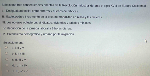 Selecciona tres consecuencias directas de la Revolución Industrial durante el siglo XVIII en Europa Occidental.
1. Desigualdad social entre obreros y dueños de fábricas.
II. Explotación e incremento de la tasa de mortalidad en niños y las mujeres.
III. Los obreros obtuvieron: sindicatos, viviendas y salarios mínimos.
IV. Reducción de la jorada laboral a 8 horas diarias.
V. Crecimiento demográfico y urbano por la migración.
Seleccione una:
a. I, I y V
b. I, Il y Ill
c. II, IIy V
d. II, III y IV
e. III, IV y V