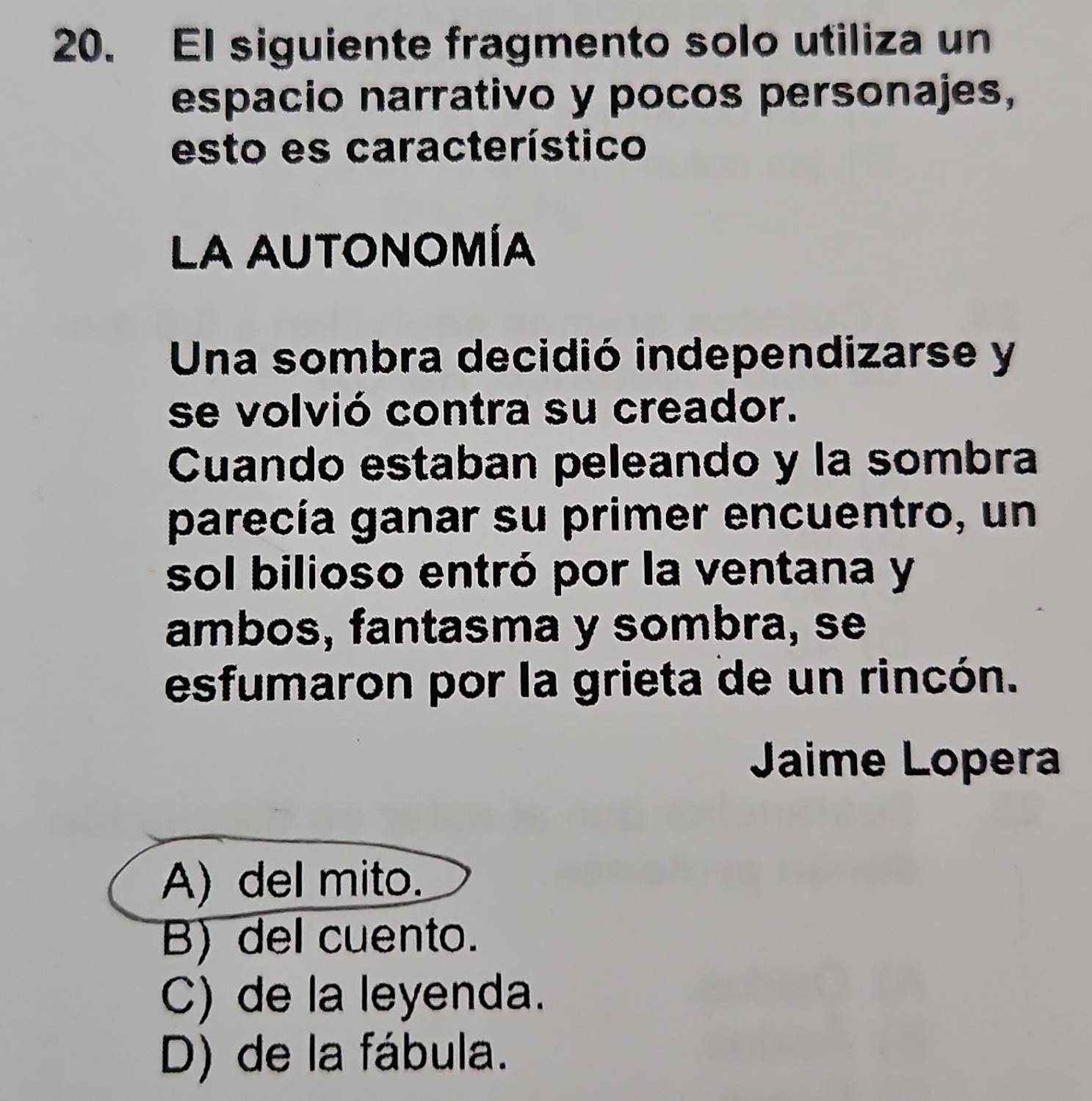 El siguiente fragmento solo utiliza un
espacio narrativo y pocos personajes,
esto es característico
La autonomía
Una sombra decidió independizarse y
se volvió contra su creador.
Cuando estaban peleando y la sombra
parecía ganar su primer encuentro, un
sol bilioso entró por la ventana y
ambos, fantasma y sombra, se
esfumaron por la grieta de un rincón.
Jaime Lopera
A) del mito.
B) del cuento.
C) de la leyenda.
D) de la fábula.