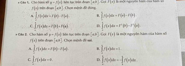 Cho hàm số y=f(x) liên tục trên đoạn [a;b]. Gọi F(x) là một nguyên hàm của hàm số
f(x) trên đoạn [a;b]. Chọn mệnh đề đúng.
A. ∈tlimits _afx=f(x)dx=F(b)-F(a). B. ∈tlimits _a^(bf(x)dx=F(a)-F(b).
C. ∈tlimits f(x)dx=F(b)+F(a). D. ∈tlimits f(x)dx=F^2)(b)-F^2(a). 
* Câu 2. Cho hàm số y=f(x) liên tục trên đoạn [a;b]. Gọi F(x) là một nguyên hàm của hàm số
f(x) trên đoạn [a;b]. Chọn mệnh đề sai.
A. ∈tlimits f(x)dx=F(b)-F(a). B. ∈tlimits _af(xf(x)dx=1.
C. ∈tlimits _a^af(x)dx=0.
D. ∈tlimits _a^bf(x)dx=-∈tlimits _b^af(x)dx.