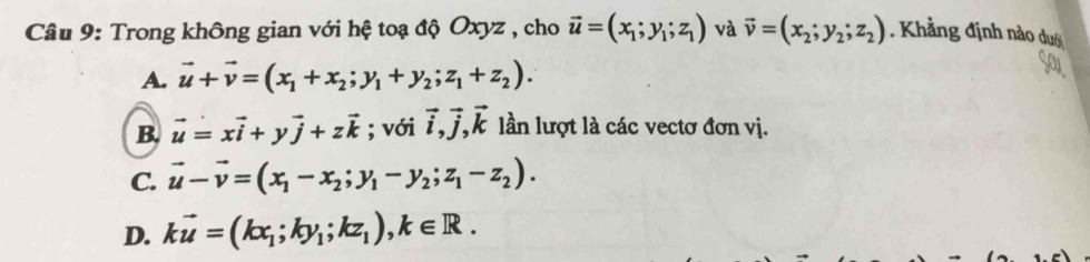 Trong không gian với hệ toạ độ Oxyz , cho vector u=(x_1;y_1;z_1) và vector v=(x_2;y_2;z_2). Khẳng định nào dướ
A. vector u+vector v=(x_1+x_2;y_1+y_2;z_1+z_2).
B. vector u=xvector i+yvector j+zvector k; với vector i, vector j, vector k lần lượt là các vectơ đơn vị.
C. vector u-vector v=(x_1-x_2;y_1-y_2;z_1-z_2).
D. kvector u=(kx_1;ky_1;kz_1), k∈ R.