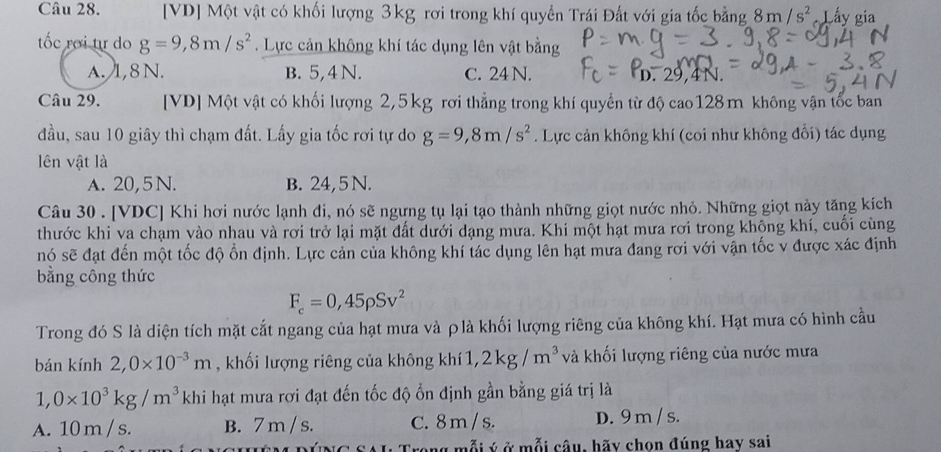 [VD] Một vật có khối lượng 3kg rơi trong khí quyển Trái Đất với gia tốc bằng 8m/s^2 Lấy gia
tốc rơi tự do g=9,8m/s^2. Lực cản không khí tác dụng lên vật bằng
a. 1,8 N. B. 5,4 N. C. 24 N.
Câu 29. [VD] Một vật có khối lượng 2,5kg rơi thẳng trong khí quyển từ độ cao128m không vận tốc ban
đầu, sau 10 giây thì chạm đất. Lấy gia tốc rơi tự do g=9,8m/s^2. Lực cản không khí (coi như không đổi) tác dụng
lên vật là
A. 20,5 N. B. 24,5 N.
Câu 30 . [VDC] Khi hơi nước lạnh đi, nó sẽ ngưng tụ lại tạo thành những giọt nước nhỏ. Những giọt này tăng kích
thước khi va chạm vào nhau và rơi trở lại mặt đất dưới dạng mưa. Khi một hạt mưa rơi trong khộng khí, cuối cùng
nó sẽ đạt đến một tốc độ ổn định. Lực cản của không khí tác dụng lên hạt mưa đang rơi với vận tốc v được xác định
bằng công thức
F_c=0,45rho Sv^2
Trong đó S là diện tích mặt cắt ngang của hạt mưa và ρlà khối lượng riêng của không khí. Hạt mưa có hình cầu
bán kính 2,0* 10^(-3)m , khối lượng riêng của không khí1, 2kg/m^3 và khối lượng riêng của nước mưa
1,0* 10^3kg/m^3 khi hạt mưa rơi đạt đến tốc độ ổn định gần bằng giá trị là
A. 10 m / s. B. 7 m / s. C. 8m / s. D. 9m /s.
VNC SAI: Trong mỗi ý ở mỗi câu, hãy chọn đúng hay sai