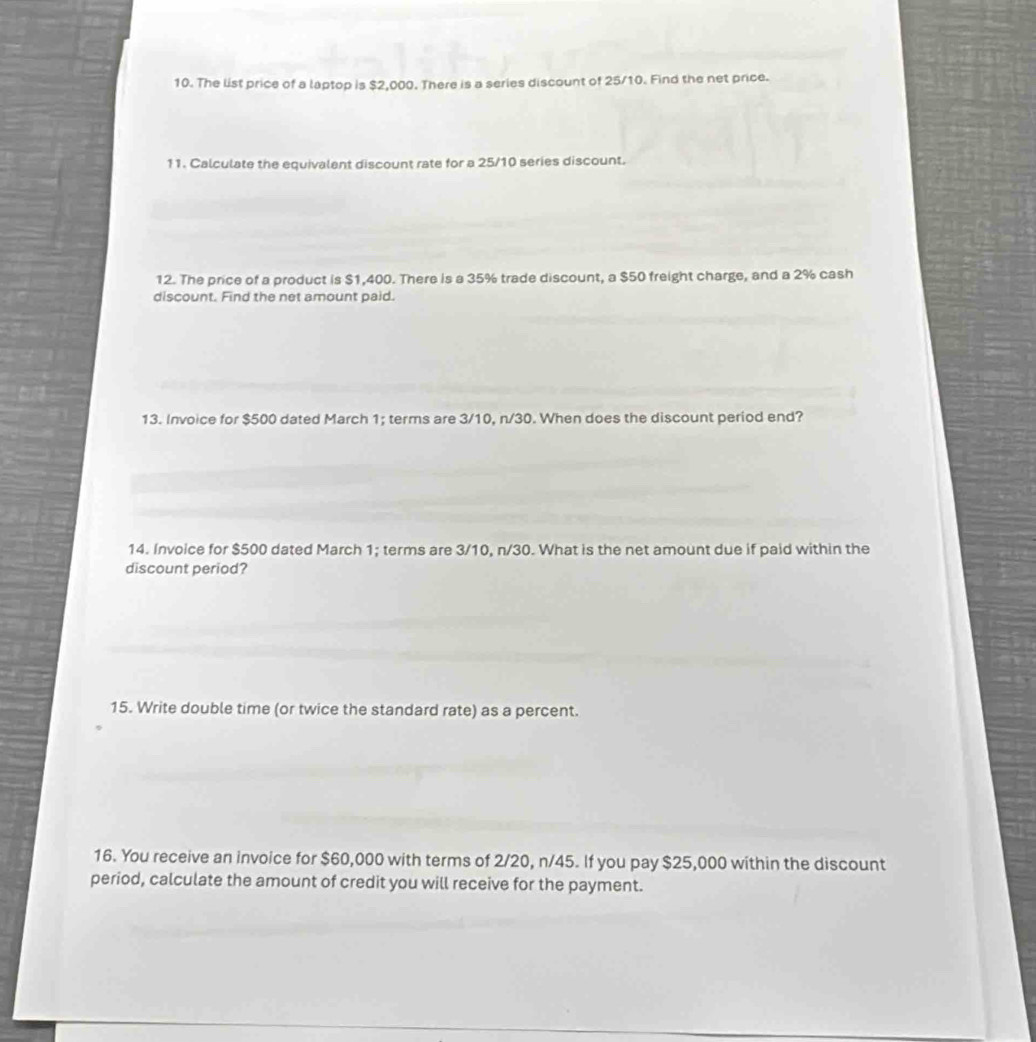 The list price of a laptop is $2,000. There is a series discount of 25/10. Find the net price. 
11. Calculate the equivalent discount rate for a 25/10 series discount. 
12. The price of a product is $1,400. There is a 35% trade discount, a $50 freight charge, and a 2% cash 
discount. Find the net amount paid. 
13. Invoice for $500 dated March 1; terms are 3/10, n/30. When does the discount period end? 
14. Invoice for $500 dated March 1; terms are 3/10, n/30. What is the net amount due if paid within the 
discount period? 
15. Write double time (or twice the standard rate) as a percent. 
16. You receive an invoice for $60,000 with terms of 2/20, n/45. If you pay $25,000 within the discount 
period, calculate the amount of credit you will receive for the payment.