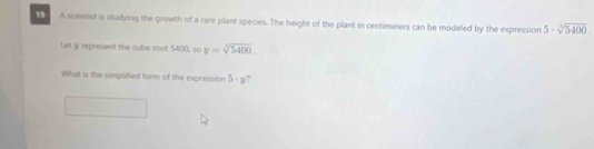 A scimtist is studying the growth of a rare plant species. The height of the plant in centimeters can be modeled by the expression 5· sqrt[3](5400). 
Let y represent the cube roat 5400, so y=sqrt[3](5400). 
What is the simplified form of the expression 5· y