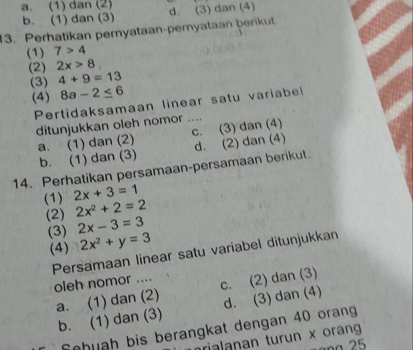 a. (1) dan (2)
b. (1) dan (3) d. (3) dan (4)
13. Perhatikan pernyataan-pernyataan berikut.
(1) 7>4
(2) 2x>8
(3) 4+9=13
(4) 8a-2≤ 6
Pertidaksamaan linear satu variabel
ditunjukkan oleh nomor ....
a. (1) dan (2) c. (3) dan (4)
b. (1) dan (3) d. (2) dan (4)
14. Perhatikan persamaan-persamaan berikut.
(1) 2x+3=1
(2) 2x^2+2=2
(3) 2x-3=3
(4) 2x^2+y=3
Persamaan linear satu variabel ditunjukkan
oleh nomor ....
a. (1) dan (2) c. (2) dan (3)
b. (1) dan (3) d. (3) dan (4)
Schuah bis berangkat dengan 40 orang
rialanan turun x orang