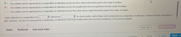 Any rotation can be expressed as a composition of reflections across two lines whose intersection poist is the center of rotation.
. Any rotation can be expressed as a composition of reflections across two paralel lines that are equidistast from the cester of rotation
( Any rotation can be expressed as a composition of reflections across three lines whose single intersection point is the center of rotation
A olide reflection is a composition of a □° followed by As shown earlier, each of these can be expressed as a composition of reffections. It follows that their composition, a
glide reflection, can also be expressed as a composition of reflections. Each type of rigid motion has now been considered, so the proof is complete
Video Textbook Get more help - Clear all Check answer
1 Back Next