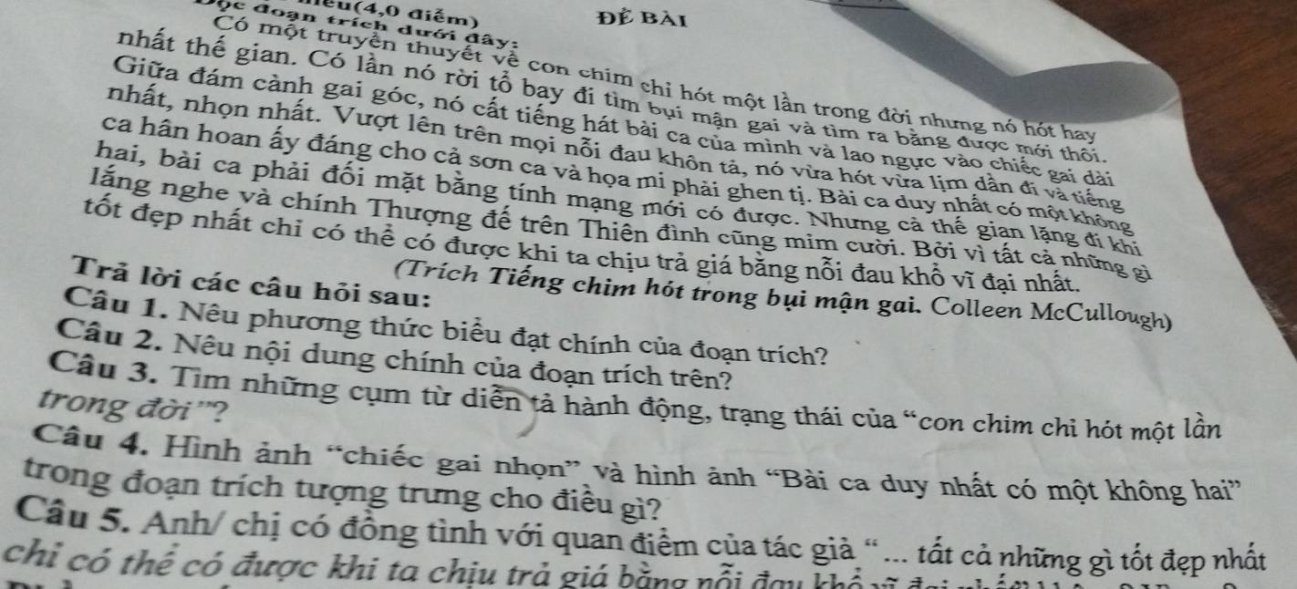 lểu(4,0 điểm) Để bài
Đọc đoạn trích dưới đây:
Có một truyền thuyết về con chim chỉ hót một lần trong đời nhưng nó hót hay
tnhất thế gian. Có lần nó rời tổ bay đí tìm bụi mận gai và tìm ra bằng được mới thôi
Giữa đám cành gai góc, nó cất tiếng hát bài ca của mình và lao ngực vào chiếc gai dài
nhất, nhọn nhất. Vượt lên trên mọi nổi đau khôn tả, nó vừa hót vừa lim dân đi và tiếng
ca hân hoan ấy đáng cho cả sơn ca và họa mi phải ghen tị. Bài ca duy nhất có một không
hai, bài ca phải đối mặt bằng tính mạng mới có được. Nhưng cả thế gian lặng đi khi
lăng nghe và chính Thượng đế trên Thiên đình cũng mim cười. Bởi vì tất cả những gi
tốt đẹp nhất chỉ có thể có được khi ta chịu trả giá bằng nỗi đau khổ vĩ đại nhất.
Trả lời các câu hỏi sau:
(Trích Tiếng chim hót trong bụi mận gai. Colleen McCullough)
Câu 1. Nêu phương thức biểu đạt chính của đoạn trích?
Câu 2. Nêu nội dung chính của đoạn trích trên?
Câu 3. Tìm những cụm từ diễn tả hành động, trạng thái của “con chim chi hót một lần
trong đời '?
Câu 4. Hình ảnh “chiếc gai nhọn” và hình ảnh “Bài ca duy nhất có một không hai”
trong đoạn trích tượng trưng cho điều gì?
Câu 5. Anh/ chị có đồng tình với quan điểm của tác giả “ ... tất cả những gì tốt đẹp nhất
chỉ có thể có được khi ta chịu trả giá bằng nỗi đau khổ vĩ