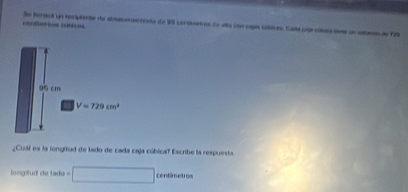 Se henanl un recipiento da aimacenaecenta de 98 contimetros de sta con cspas cóblcas. Cata cprcltas ass un volbeas de 19
centânetos cónicos
95 cm
V=729cm^3
¿Cuál es la longitud de lado de cada caja cúbica? Escribe la respuesta. 
longitud de lado =□ centimetros