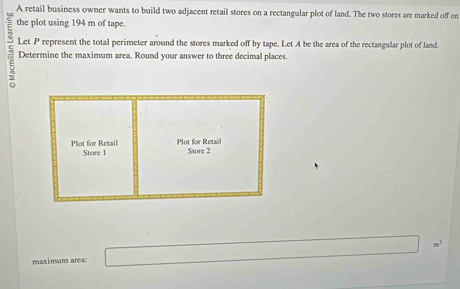 A retail business owner wants to build two adjacent retail stores on a rectangular plot of land. The two stores are marked off on 
the plot using 194 m of tape. 
Let P represent the total perimeter around the stores marked off by tape. Let A be the area of the rectangular plot of land. 
5 Determine the maximum area. Round your answer to three decimal places.
m^2
maximum area: