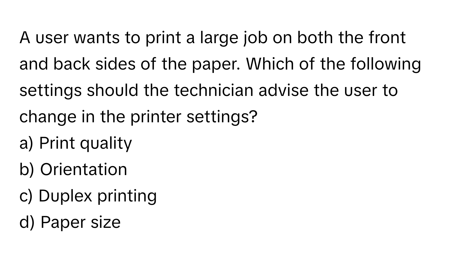 A user wants to print a large job on both the front and back sides of the paper. Which of the following settings should the technician advise the user to change in the printer settings?

a) Print quality 
b) Orientation 
c) Duplex printing 
d) Paper size