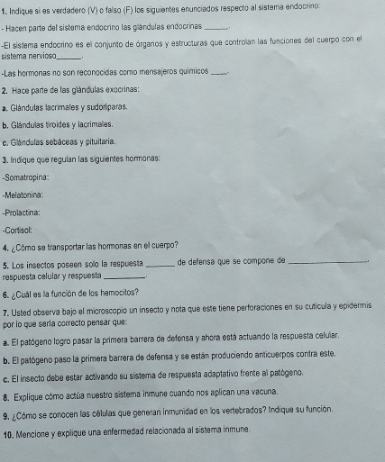 Indique si es verdadero (V) o falso (F) los siguientes enunciados respecto al sistema endocrino:
- Hacen parte del sistema endocrino las glándulas endocrinas_
-El sistema endoorino es el conjunto de órganos y estructuras que controlian las funciones del cuerpo con el
sistema nervioso_   
-Las hermonas no son reconocidas como mensajeros químicos _   
2. Hace parte de las glándulas exocrinas:
a. Glándulas lacrimales y sudoriparas.
b. Glándulas troides y lacrimales.
c. Glándulas sebáceas y pituitaria.
3. Indique que regulan las siguientes hormonas:
-Somatropina:
-Melatonina:
-Prolactina:
-Cortisol:
4. ¿Cómo se transportar las hormonas en el cuerpo?
5. Los insectos poseen solo la respuesta _de defensa que se compone de_
respuesta celular y respuesta _  
6. ¿Cuál es la función de los hemocitos?
7. Usted observa bajo el microscopio un insecto y nota que este tiene perforaciones en su cutícula y epidermis
por lo que sería correcto pensar que:
a. El patógeno logro pasar la primera barrera de defensa y ahora está actuando la respuesta celuiar.
b. El patógeno paso la primera barrera de defensa y se están produciendo anticuerpos contra este,
c. El insecto debe estar activando su sistema de respuesta adaptativo frente al patógeno.
8. Explique cómo actúa nuestro sistema inmune cuando nos aplican una vacuna.
9. ¿Cómo se conocen las células que generan inmunidad en los vertebrados? Indique su función.
10. Mencione y explique una enfermedad relacionada al sistema inmune.