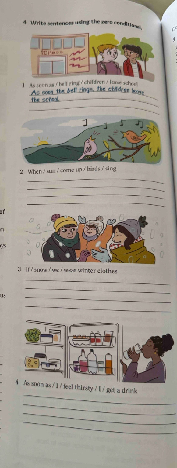 Write sentences using the zero conditional 
5 
1 As soon as / bell ring / school 
As soon the bell rings, the children leave 
_ 
the school._ 
_ 
2 When / sun / come up / birds / sing 
_ 
_ 
_ 
_ 
of 
m, 
ys 
3 If / snow / we / wear winter clothes 
_ 
us 
_ 
_ 
_ 
_ 
4 As soon as / I / feel thirsty / I / get a drink 
_ 
_ 
_