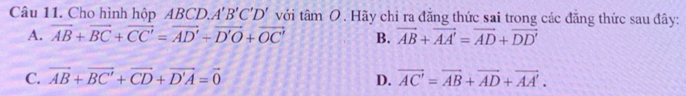 Cho hình hộp ABCD. A'B'C'D' với tan O. Hãy chỉ ra đăng thức sai trong các đăng thức sau đây:
A. vector AB+vector BC+vector CC'=vector AD'+vector D'O+vector OC' B. vector AB+vector AA'=vector AD+vector DD'
C. vector AB+vector BC'+vector CD+vector D'A=vector 0 D. vector AC'=vector AB+vector AD+vector AA'.