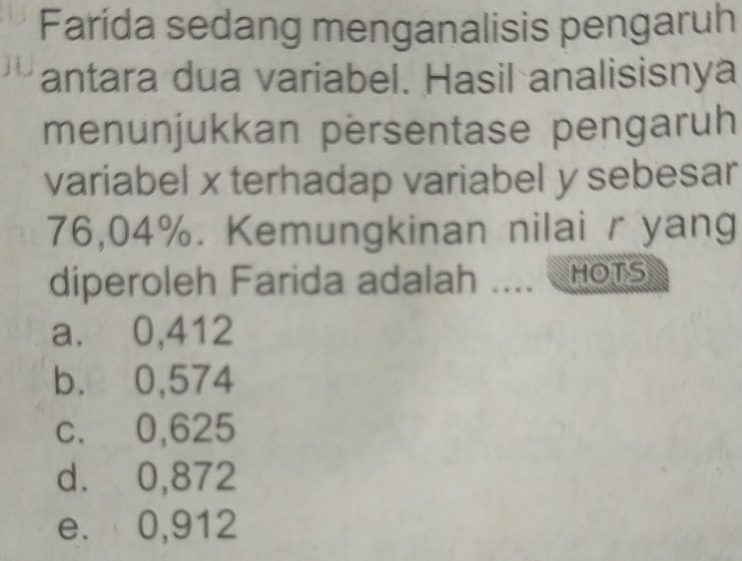 Farida sedang menganalisis pengaruh
antara dua variabel. Hasil analisisnya
menunjukkan persentase pengaruh
variabel x terhadap variabel y sebesar
76,04%. Kemungkinan nilai r yang
diperoleh Farida adalah .... HOTS
a. 0,412
b. 0,574
c. 0,625
d. 0,872
e. 0,912