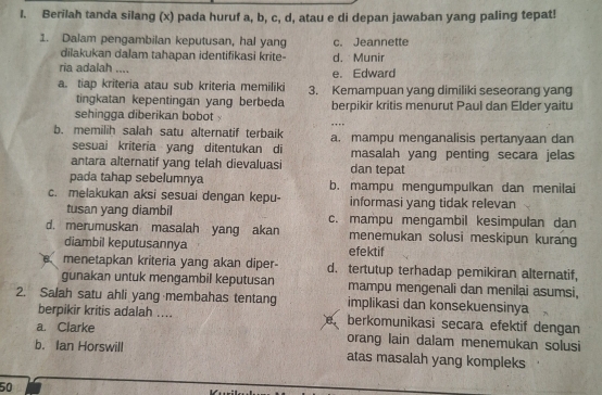 Berilah tanda silang (x) pada huruf a, b, c, d, atau e di depan jawaban yang paling tepat!
1. Dalam pengambilan keputusan, hal yang c. Jeannette
dilakukan dalam tahapan identifikasi krite- d. Munir
ria adalah .... e. Edward
a. tiap kriteria atau sub kriteria memiliki 3. Kemampuan yang dimiliki seseorang yang
tingkatan kepentingan yang berbeda
sehingga diberikan bobot berpikir kritis menurut Paul dan Elder yaitu
…
b. memilih salah satu alternatif terbaik a. mampu menganalisis pertanyaan dan
sesuai kriteria yang ditentukan di masalah yang penting secara jelas
antara alternatif yang telah dievaluasi dan tepat
pada tahap sebelumnya b. mampu mengumpulkan dan menilai
c. melakukan aksi sesuai dengan kepu- informasi yang tidak relevan
tusan yang diambil c. mampu mengambil kesimpulan dan
d. merumuskan masalah yang akan menemukan solusi meskipun kurang
diambil keputusannya efektif
menetapkan kriteria yang akan diper- d. tertutup terhadap pemikiran alternatif,
gunakan untuk mengambil keputusan mampu mengenali dan menilai asumsi,
2. Salah satu ahli yang membahas tentang implikasi dan konsekuensinya
berpikir kritis adalah .... berkomunikasi secara efektif dengan
a. Clarke orang lain dalam menemukan solusi
b. Ian Horswill atas masalah yang kompleks
50