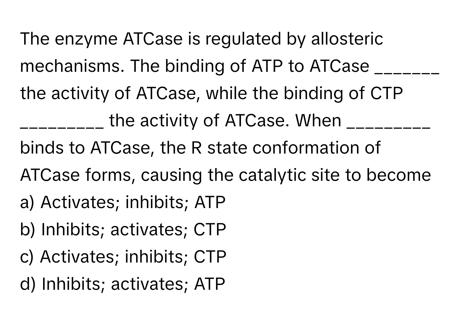 The enzyme ATCase is regulated by allosteric mechanisms. The binding of ATP to ATCase _______ the activity of ATCase, while the binding of CTP _________ the activity of ATCase. When _________ binds to ATCase, the R state conformation of ATCase forms, causing the catalytic site to become 

a) Activates; inhibits; ATP
b) Inhibits; activates; CTP
c) Activates; inhibits; CTP
d) Inhibits; activates; ATP