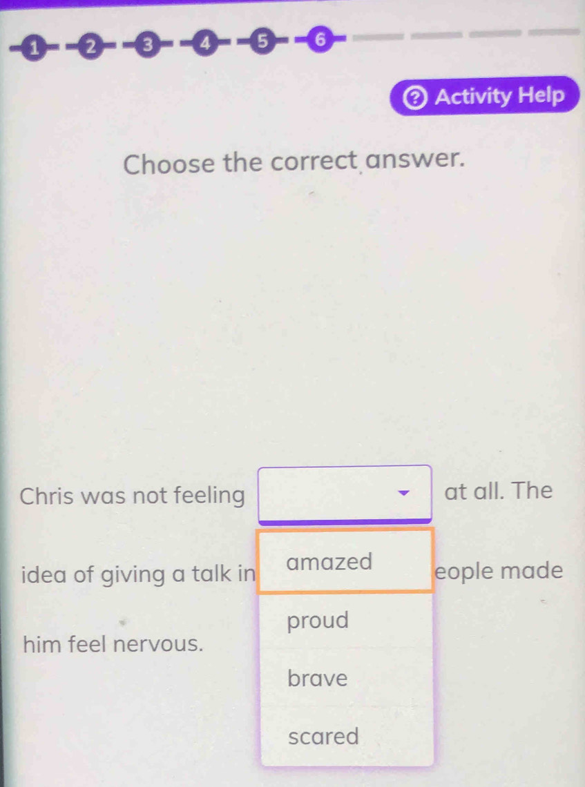 2 - 3 4 5 -- 6
Activity Help
Choose the correct answer.
Chris was not feeling at all. The
idea of giving a talk in amazed eople made
proud
him feel nervous.
brave
scared