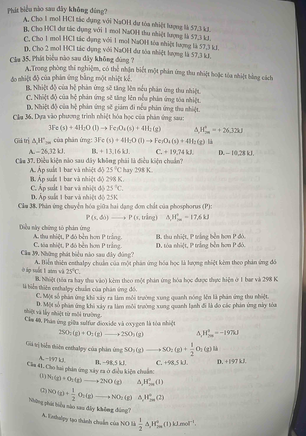Phát biểu nào sau đây không đúng?
A. Cho 1 mol HCl tác dụng với NaOH dư tỏa nhiệt lượng là 57,3 kJ.
B. Cho HCl dư tác dụng với 1 mol NaOH thu nhiệt lượng là 57,3 kJ.
C. Cho 1 mol HCl tác dụng với 1 mol NaOH tỏa nhiệt lượng là 57,3 kJ.
D. Cho 2 mol HCl tác dụng với NaOH dư tỏa nhiệt lượng là 57,3 kJ.
Câu 35. Phát biểu nào sau dây không dúng ?
A.Trong phòng thí nghiệm, có thể nhận biết một phản ứng thu nhiệt hoặc tỏa nhiệt bằng cách
do nhiệt độ của phản ứng bằng một nhiệt kế.
B. Nhiệt độ của hệ phản ứng sẽ tăng lên nếu phản ứng thu nhiệt.
C. Nhiệt độ của hệ phản ứng sẽ tăng lên nếu phản ứng tỏa nhiệt.
D. Nhiệt độ của hệ phản ứng sẽ giảm đi nếu phản ứng thu nhiệt.
Câu 36. Dựa vào phương trình nhiệt hóa học của phản ứng sau:
3Fe(s)+4H_2O(l)to Fe_3O_4(s)+4H_2(g)
^ H_(298)^0=+26,32kJ
Giá trị △ _rH°_298 của phản ứng: 3Fe (s)+4H_2O(l)to Fe_3O_4(s)+4H_2 (g) là
A. - 26,32 kJ. B. + 13,16 kJ. C. + 19,74 kJ. D. - 10,28 kJ.
Câu 37. Điều kiện nào sau đây không phải là điều kiện chuẩn?
Á. Áp suất 1 bar và nhiệt độ 25°C hay 298 K.
B. Áp suất 1 bar và nhiệt độ 1 29 K.
C. Áp suất 1 bar và nhiệt độ 25°C.
D. Áp suất 1 bar và nhiệt độ 25K
Câu 38. Phản ứng chuyển hóa giữa hai dạng đơn chất của phosphorus (P):
P(s,do)to P(s,trang) △ _rH_(298)^0=17,6kJ
Điều này chứng tỏ phản ứng
A. thu nhiệt, P đỏ bền hơn P trắng.  B. thu nhiệt, P trắng bền hơn P đỏ.
C. tỏa nhiệt, P đỏ bền hơn P trắng. D. tỏa nhiệt, P trắng bền hơn P đỏ.
Câu 39. Những phát biểu nào sau đây đúng?
A. Biến thiên enthalpy chuẩn của một phản ứng hóa học là lượng nhiệt kèm theo phản ứng đó
ở áp suất 1 atm và 25^0C.
B. Nhiệt (tỏa ra hay thu vào) kèm theo một phản ứng hóa học được thực hiện ở 1 bar và 298 K
là biến thiên enthalpy chuẩn của phản ứng đó.
C. Một số phản ứng khi xảy ra làm môi trường xung quanh nóng lên là phản ứng thu nhiệt.
D. Một số phản ứng khi xảy ra làm môi trường xung quanh lạnh đi là do các phản ứng này tỏa
nhiệt và lấy nhiệt từ môi trường.
Câu 40. Phản ứng giữa sulfur dioxide và oxygen là tỏa nhiệt
2SO_2(g)+O_2(g)to 2SO_3(g)
△ _rH_(298)^0=-197kJ
Giá trị biến thiên enthalpy của phản ú imgSO_3(g)to SO_2(g)+ 1/2 O_2(g)la
A. −197 kJ. B. −98,5 kJ. C. +98,5kJ D. +197 kJ.
Câu 41. Cho hai phản ứng xảy ra ở điều kiện chuẩn:
(1) N_2(g)+O_2(g)to 2NO(g) △ _rH_(298)^0(l)
(2) NO(g)+ 1/2 O_2(g)to NO_2(g) △ _rH_(298)^0(2)
Những phát biểu nào sau dây không dúng?
A. Enthalpy tạo thành chuẩn của NO là  1/2 △ _rH_(298)^0(1)kJ.mol^(-1).