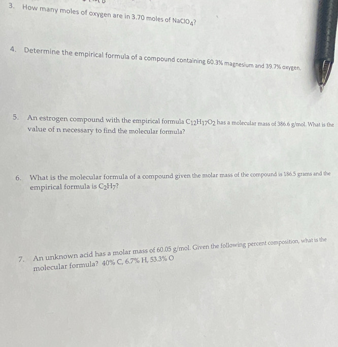 How many moles of oxygen are in 3.70 moles of NaClO_4 ? 
4. Determine the empirical formula of a compound containing 60.3% magnesium and 39.7% oxygen. 
5. An estrogen compound with the empirical formula C_12H_17O_2 has a molecular mass of 386.6 g/mol. What is the 
value of n necessary to find the molecular formula? 
6. What is the molecular formula of a compound given the molar mass of the compound is 186.5 grams and the 
empirical formula is C_2H_7
7. An unknown acid has a molar mass of 60.05 g/mol. Given the following percent composition, what is the 
molecular formula? 40% C, 6.7% H, 53.3% O
