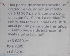 Una pareja de esposos solicita un
crédito vehicular por un monto
de $ 13 500 para la compra de
un automóvil 0 km. La entidad le
cobra una tasa de interés del 18 %
anual por un periodo de tres años.
¿Cuánto pagará de intereses al
finalizar el préstamo?
a) $ 6280
b) $ 7280
c) $ 6290