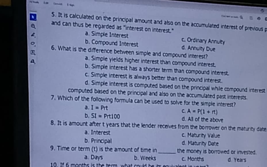 、 5. It is calculated on the principal amount and also on the accumulated interest of previous p
and can thus be regarded as "interest on interest."
a. Simple Interest c. Ordinary Annuity
b. Compound Interest d. Annuity Due
6. What is the difference between simple and compound interest?
a. Simple yields higher interest than compound interest.
b. Simple interest has a shorter term than compound interest.
c. Simple interest is always better than compound interest.
d. Simple interest is computed based on the principal while compound interest
computed based on the principal and also on the accumulated past interests.
7. Which of the following formula can be used to solve for the simple interest?
a. I=Prt
C. A=P(1+rt)
b. SI=Prt100 d. All of the above
8. It is amount after t years that the lender receives from the borrower on the maturity date
a. Interest c. Maturity Value
b. Principal d. Maturity Date
9. Time or term (t) is the amount of time in _the money is borrowed or invested.
a. Days b. Weeks c. Months d. Years
10. If 6 months is the term, what could be o