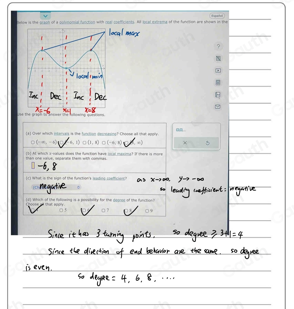 Español 
Below is the graph of a polynomial function with real coefficients. All local extrema of the function are shown in the 
 
 
? 
 
 
 
Use the graph to answer the following questions. 
□,□,... 
(a) Over which intervals is the function decreasing? Choose all that apply.
(-∈fty ,-6) 6,1) ) (1,8) (-6,8) (8, ∞) × 
(b) At which x -values does the function have local maxima? If there is more 
than one value, separate them with commas. 
(c) What is the sign of the function's leading coefficient? 
(Ch 
(d) Which of the following is a possibility for the degree of the function? 
Choose all that apply
5 16 □ 7 8 9