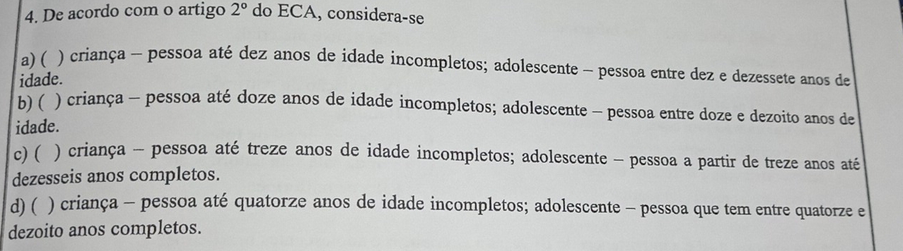 De acordo com o artigo 2° do ECA, considera-se
a) ( ) criança - pessoa até dez anos de idade incompletos; adolescente - pessoa entre dez e dezessete anos de
idade.
b)( ) criança - pessoa até doze anos de idade incompletos; adolescente - pessoa entre doze e dezoito anos de
idade.
c) ( ) criança - pessoa até treze anos de idade incompletos; adolescente - pessoa a partir de treze anos até
dezesseis anos completos.
d) ( ) criança - pessoa até quatorze anos de idade incompletos; adolescente - pessoa que tem entre quatorze e
dezoito anos completos.