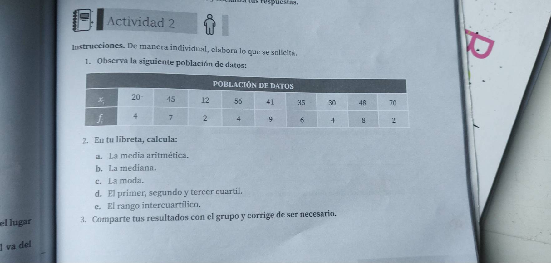 iza lus respuéstas.
Actividad 2
Instrucciones. De manera individual, elabora lo que se solicita.
1. Observa la siguiente población de datos:
2. En tu libreta, calcula:
a. La media aritmética.
b. La mediana.
c. La moda.
d. El primer, segundo y tercer cuartil.
e. El rango intercuartílico.
el lugar 3. Comparte tus resultados con el grupo y corrige de ser necesario.
l va del