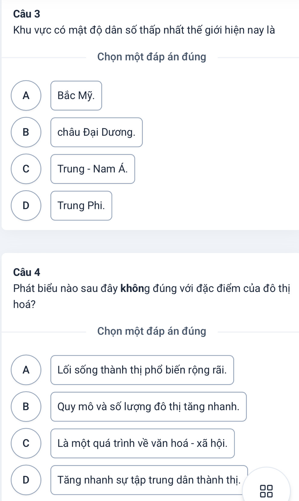 Khu vực có mật độ dân số thấp nhất thế giới hiện nay là
Chọn một đáp án đúng
A Bắc Mỹ.
B châu Đại Dương.
C Trung - Nam Á.
D Trung Phi.
Câu 4
Phát biểu nào sau đây không đúng với đặc điểm của đô thị
hoá?
Chọn một đáp án đúng
A Lối sống thành thị phổ biến rộng rãi.
B Quy mô và số lượng đô thị tăng nhanh.
C Là một quá trình về văn hoá - xã hội.
D Tăng nhanh sự tập trung dân thành thị.
10