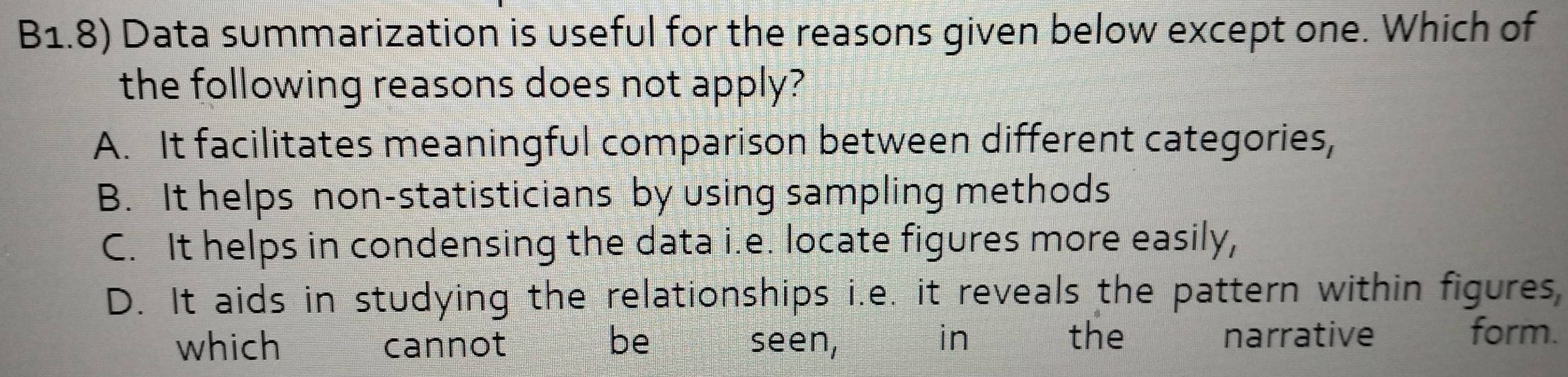 B1.8) Data summarization is useful for the reasons given below except one. Which of
the following reasons does not apply?
A. It facilitates meaningful comparison between different categories,
B. It helps non-statisticians by using sampling methods
C. It helps in condensing the data i.e. locate figures more easily,
D. It aids in studying the relationships i.e. it reveals the pattern within figures,
which cannot be seen, in the narrative
form.