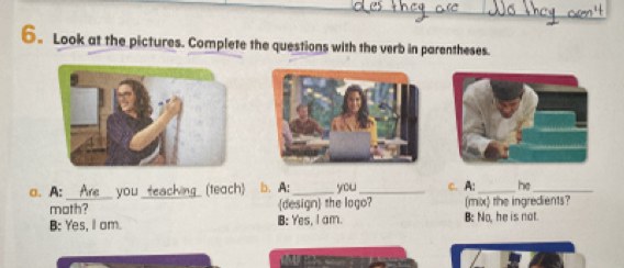 6。 Look at the pictures. Complete the questions with the verb in parentheses.
a. A: _you _ (teach) b.A:_ you _c. A:_ he_
math? design the logo? (mix) the ingredients?
B: Yes, I am. B: Yes, I am. B: No, he is not.
o